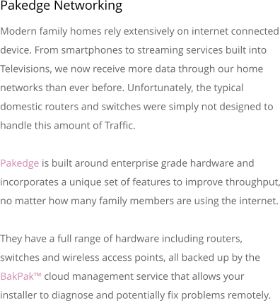 Pakedge Networking Modern family homes rely extensively on internet connected device. From smartphones to streaming services built into Televisions, we now receive more data through our home networks than ever before. Unfortunately, the typical domestic routers and switches were simply not designed to handle this amount of Traffic.Pakedge is built around enterprise grade hardware and incorporates a unique set of features to improve throughput, no matter how many family members are using the internet.They have a full range of hardware including routers, switches and wireless access points, all backed up by the BakPak� cloud management service that allows your installer to diagnose and potentially fix problems remotely.
