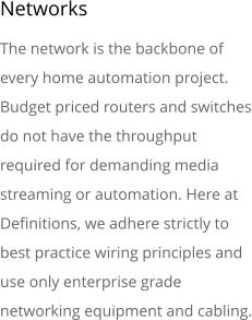 Networks The network is the backbone of every home automation project. Budget priced routers and switches do not have the throughput required for demanding media streaming or automation. Here at Definitions, we adhere strictly to best practice wiring principles and use only enterprise grade networking equipment and cabling.